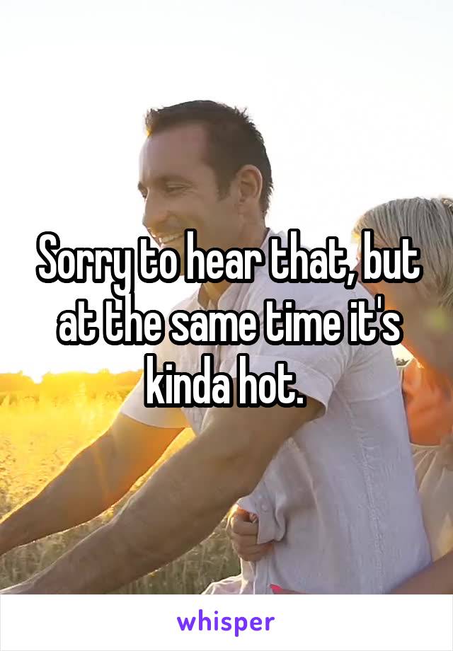 Sorry to hear that, but at the same time it's kinda hot. 