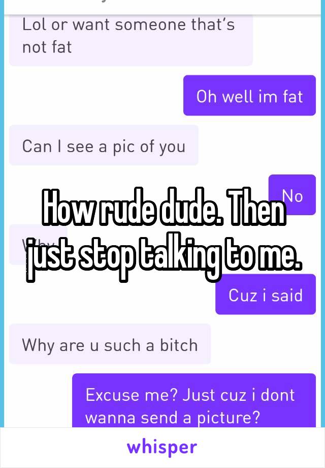 How rude dude. Then just stop talking to me.