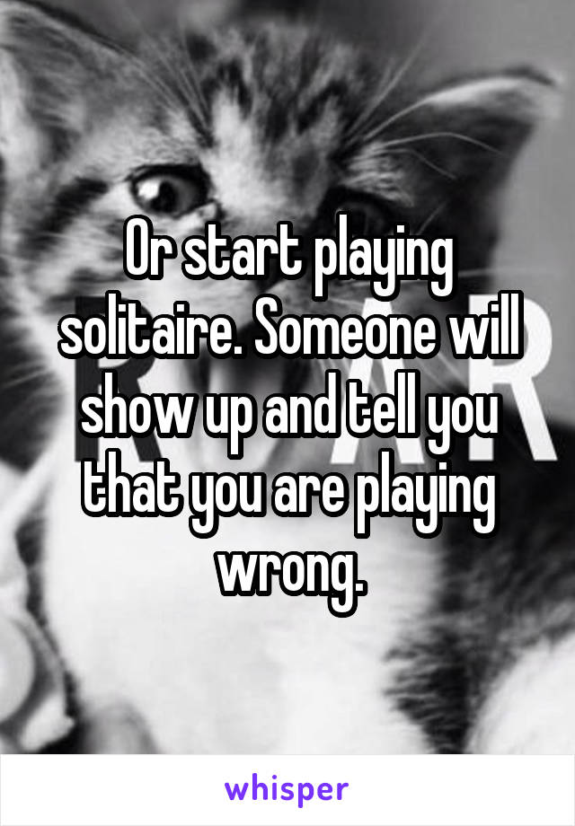 Or start playing solitaire. Someone will show up and tell you that you are playing wrong.