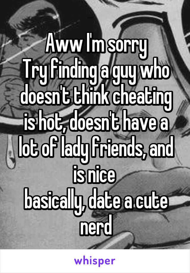 Aww I'm sorry
Try finding a guy who doesn't think cheating is hot, doesn't have a lot of lady friends, and is nice 
basically, date a cute nerd
