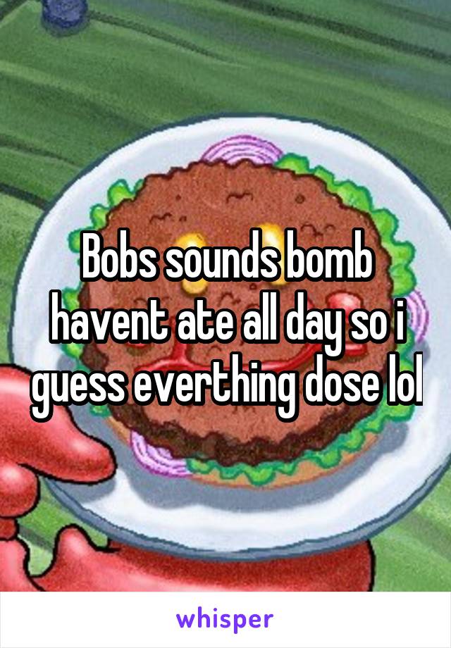 Bobs sounds bomb havent ate all day so i guess everthing dose lol