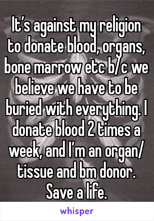 It’s against my religion to donate blood, organs, bone marrow etc b/c we believe we have to be buried with everything. I donate blood 2 times a week, and I’m an organ/tissue and bm donor. Save a life.