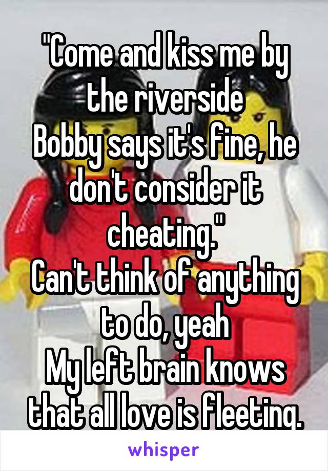 "Come and kiss me by the riverside
Bobby says it's fine, he don't consider it cheating."
Can't think of anything to do, yeah
My left brain knows that all love is fleeting.