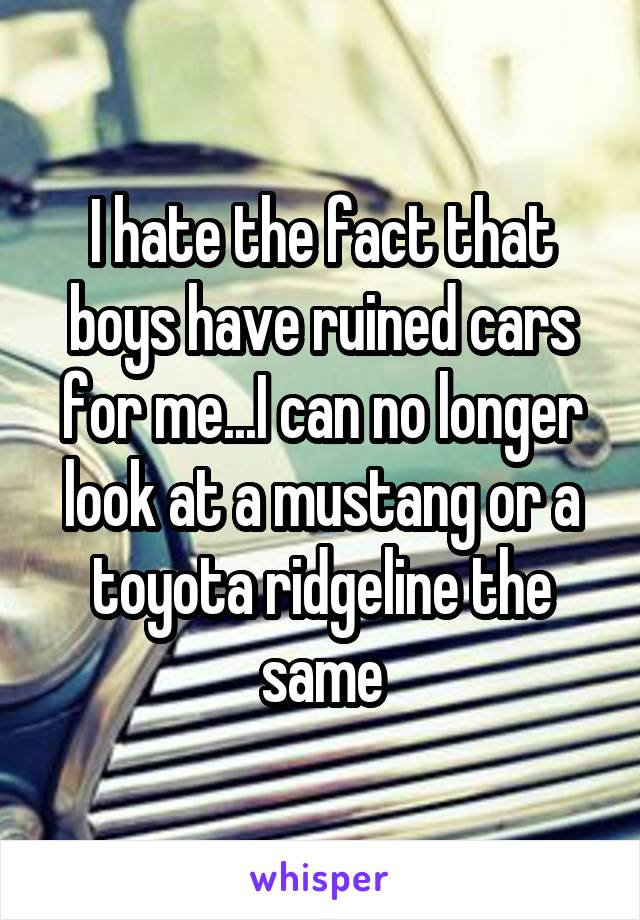 I hate the fact that boys have ruined cars for me...I can no longer look at a mustang or a toyota ridgeline the same