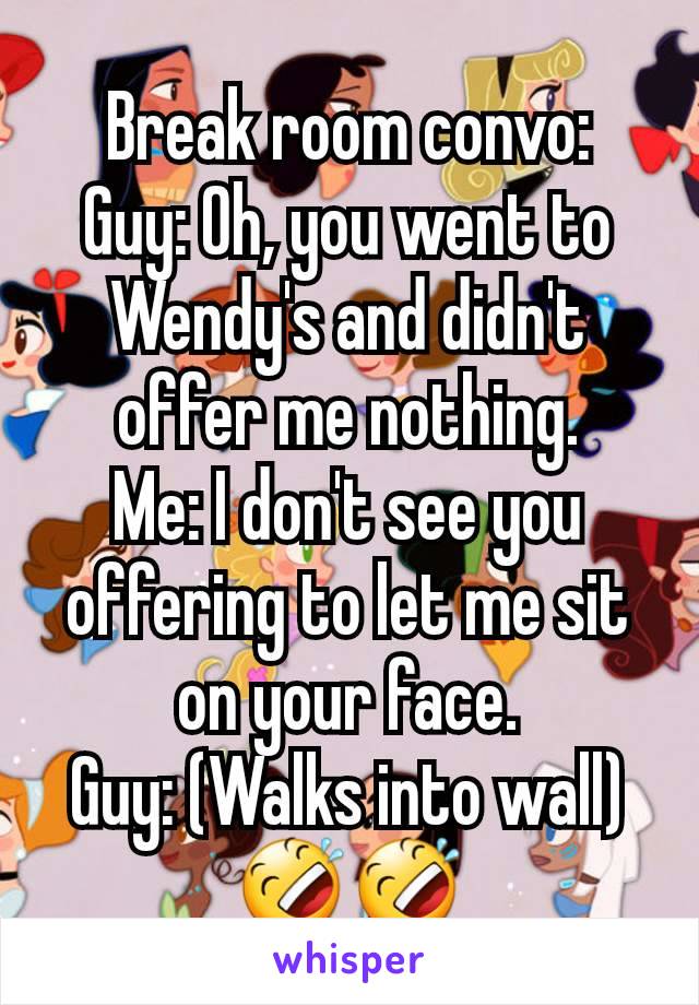 Break room convo:
Guy: Oh, you went to Wendy's and didn't offer me nothing.
Me: I don't see you offering to let me sit on your face.
Guy: (Walks into wall)
🤣🤣