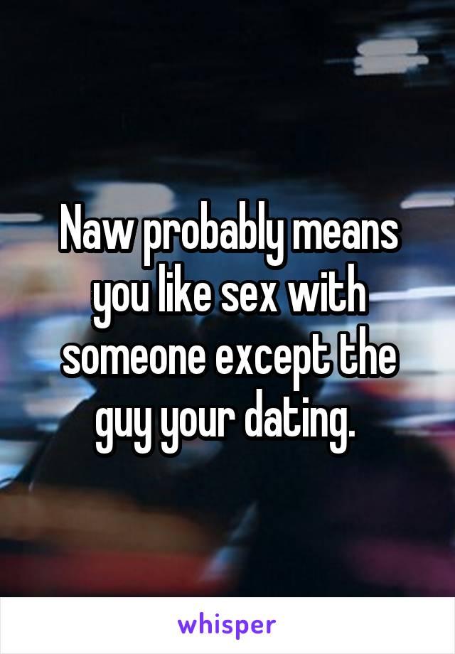 Naw probably means you like sex with someone except the guy your dating. 