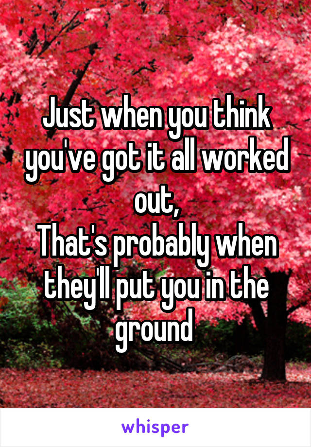 Just when you think you've got it all worked out,
That's probably when they'll put you in the ground 