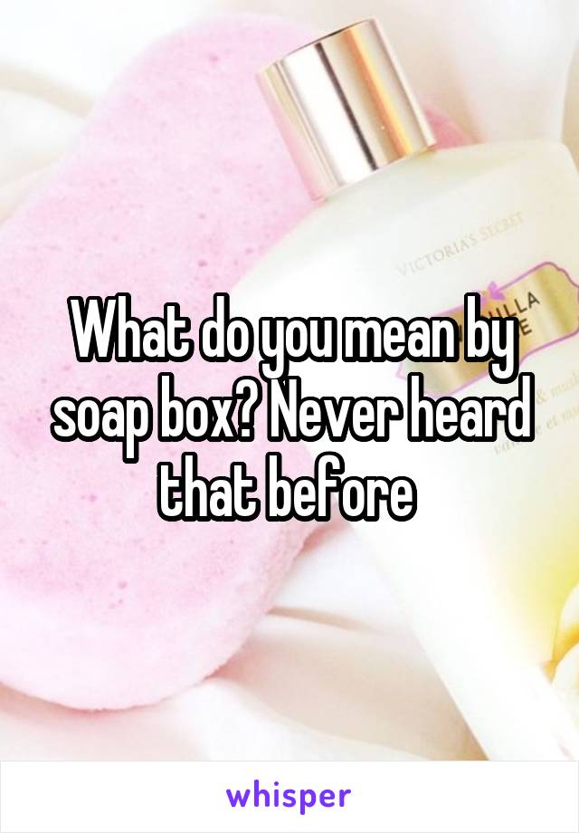 What do you mean by soap box? Never heard that before 