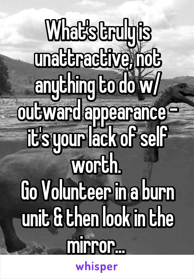 What's truly is unattractive, not anything to do w/ outward appearance - it's your lack of self worth. 
Go Volunteer in a burn unit & then look in the mirror... 