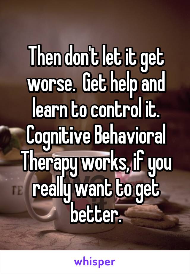 Then don't let it get worse.  Get help and learn to control it. Cognitive Behavioral Therapy works, if you really want to get better.