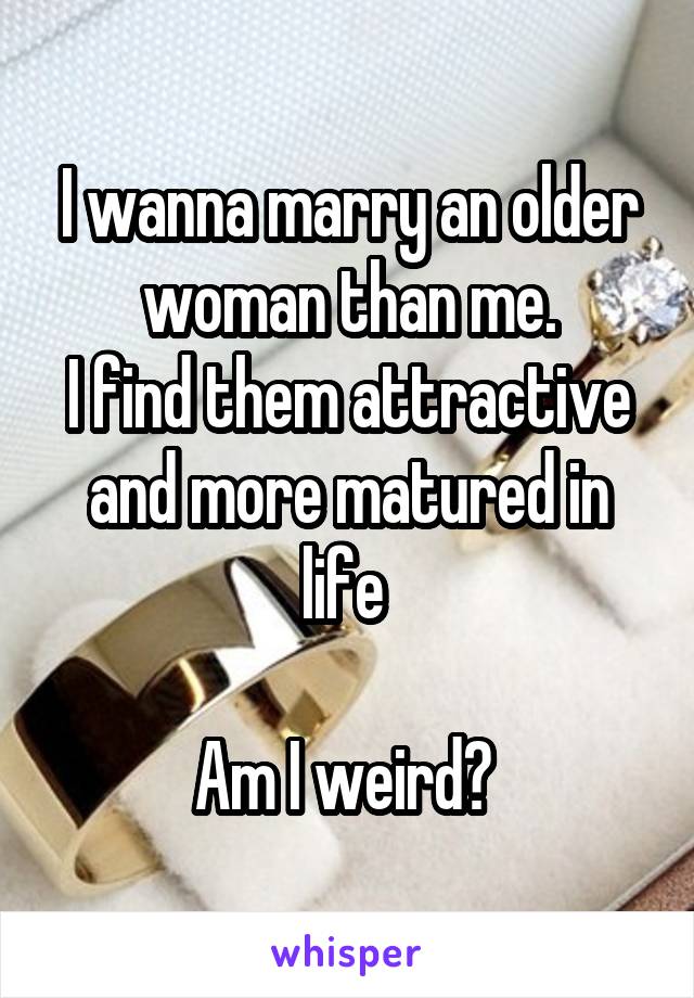 I wanna marry an older woman than me.
I find them attractive and more matured in life 

Am I weird? 