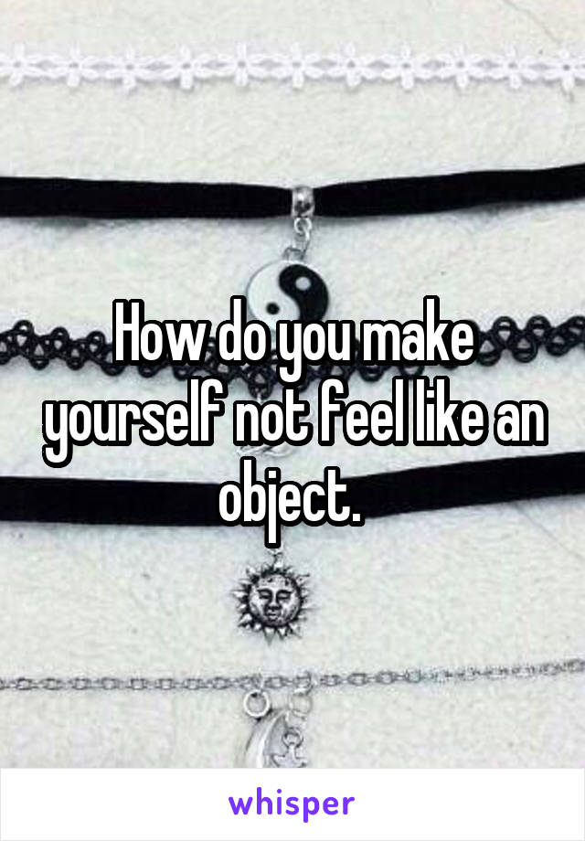 How do you make yourself not feel like an object. 