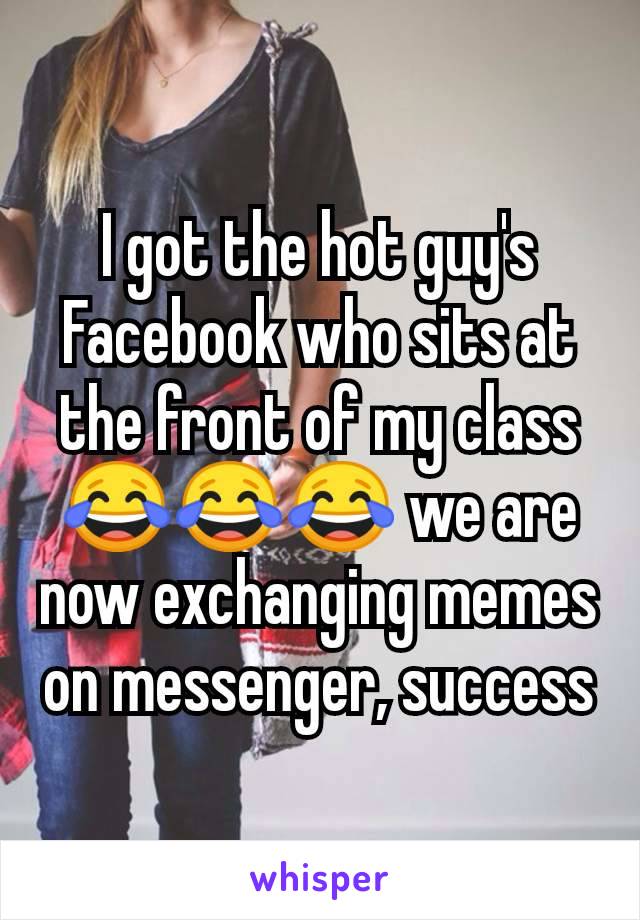 I got the hot guy's Facebook who sits at the front of my class 😂😂😂 we are now exchanging memes on messenger, success