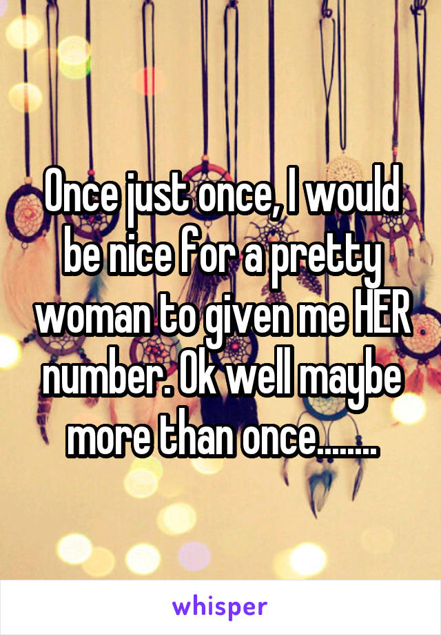 Once just once, I would be nice for a pretty woman to given me HER number. Ok well maybe more than once........