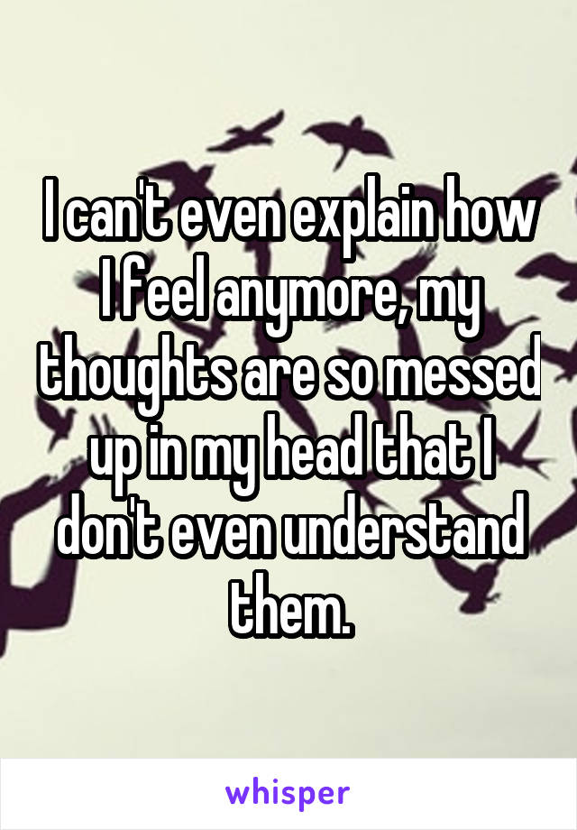 I can't even explain how I feel anymore, my thoughts are so messed up in my head that I don't even understand them.