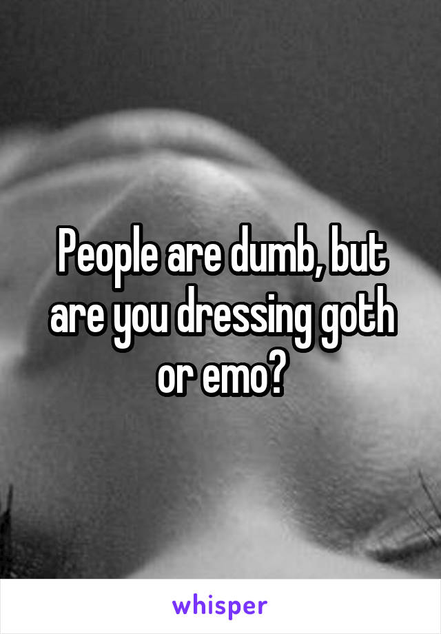 People are dumb, but are you dressing goth or emo?