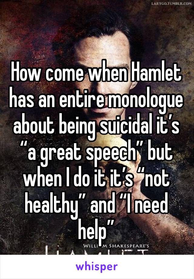 How come when Hamlet has an entire monologue about being suicidal it’s “a great speech” but when I do it it’s “not healthy” and “I need help”