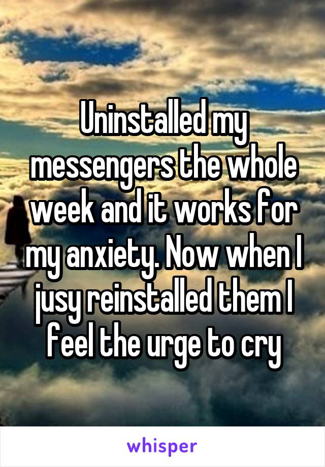 Uninstalled my messengers the whole week and it works for my anxiety. Now when I jusy reinstalled them I feel the urge to cry