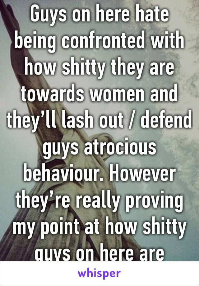 Guys on here hate being confronted with how shitty they are towards women and they’ll lash out / defend guys atrocious behaviour. However they’re really proving my point at how shitty guys on here are