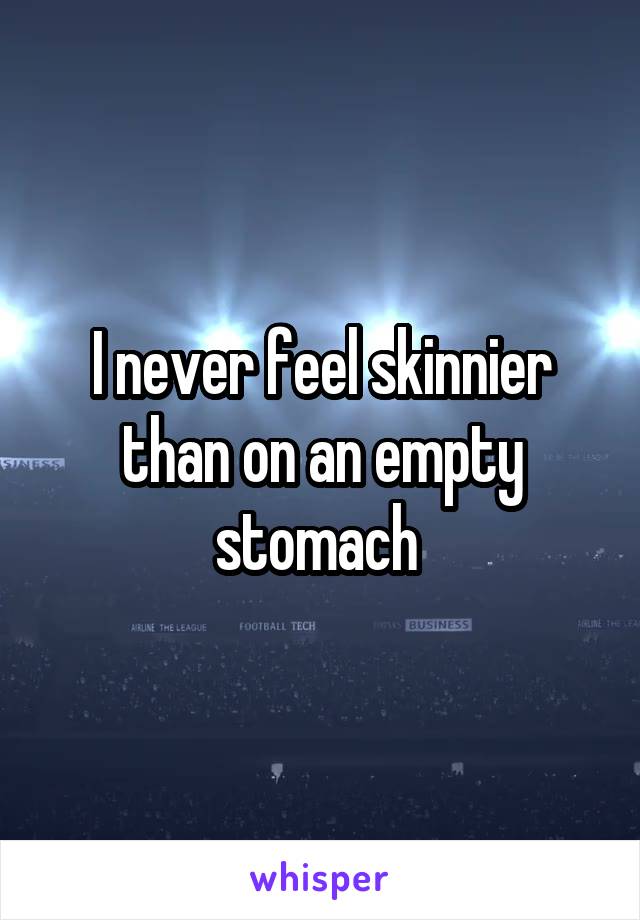 I never feel skinnier than on an empty stomach 