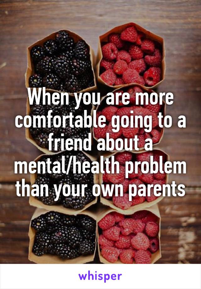 When you are more comfortable going to a friend about a mental/health problem than your own parents