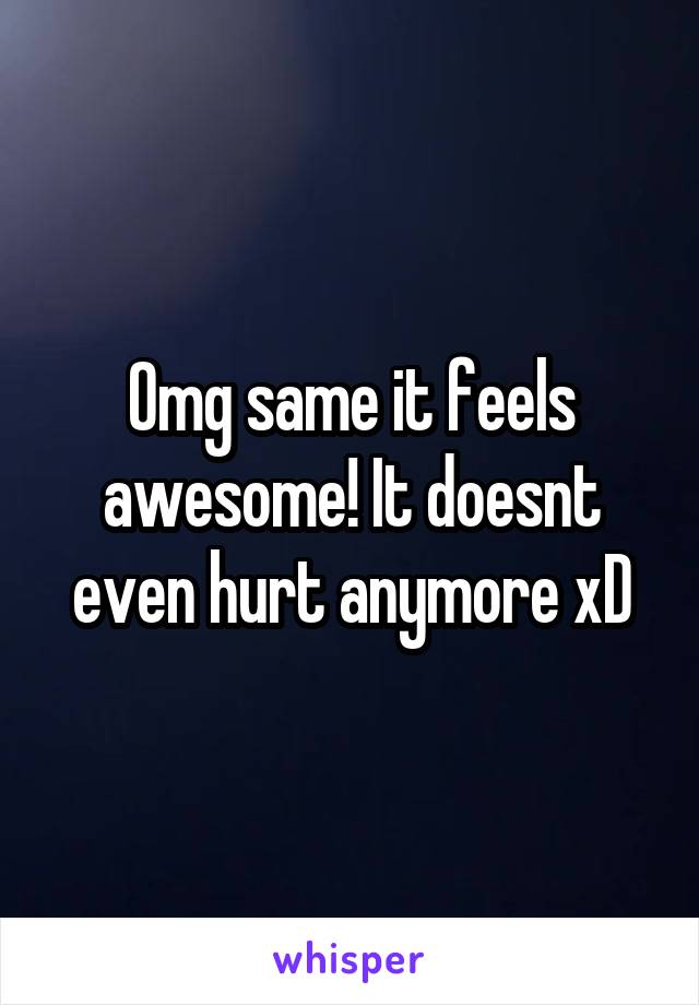 Omg same it feels awesome! It doesnt even hurt anymore xD
