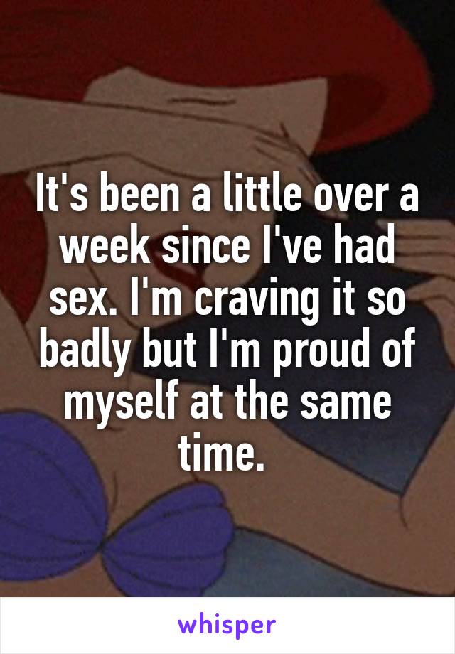 It's been a little over a week since I've had sex. I'm craving it so badly but I'm proud of myself at the same time. 