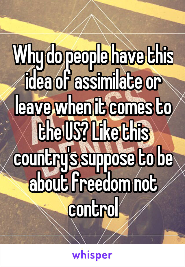 Why do people have this idea of assimilate or leave when it comes to the US? Like this country's suppose to be about freedom not control