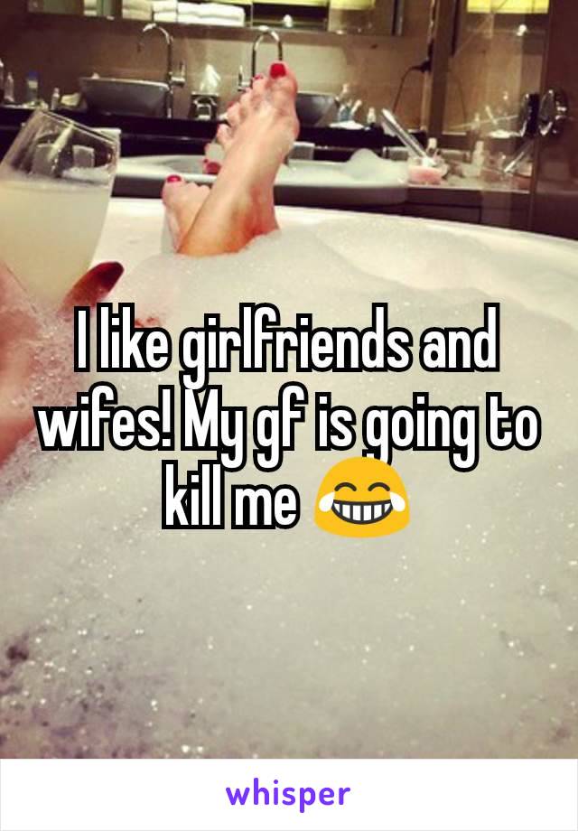 I like girlfriends and wifes! My gf is going to kill me 😂