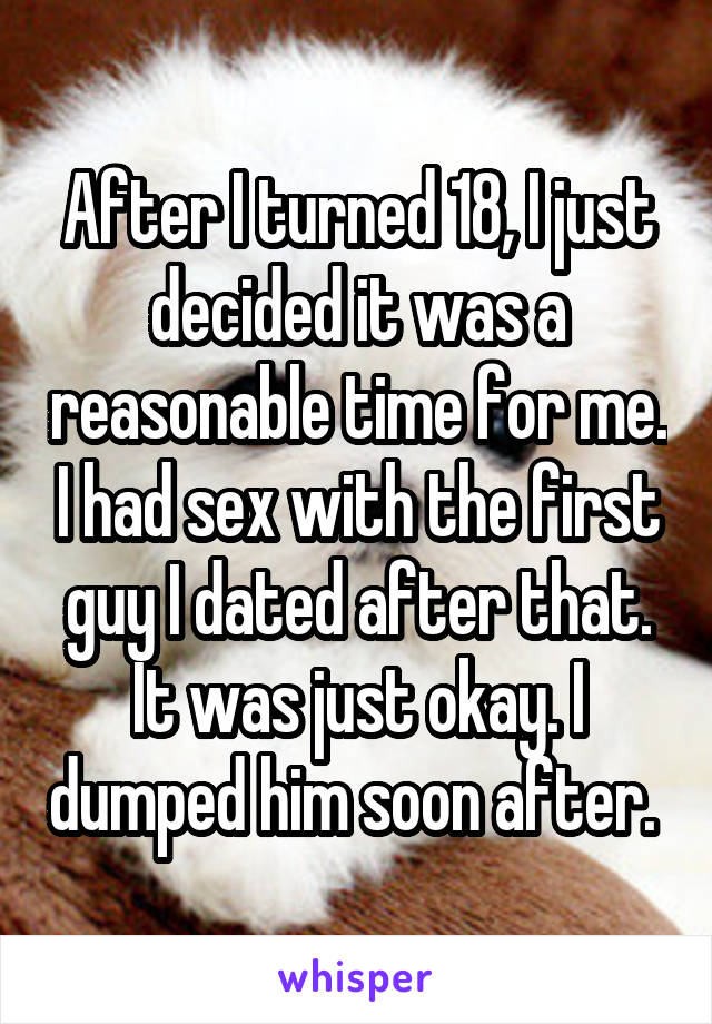 After I turned 18, I just decided it was a reasonable time for me. I had sex with the first guy I dated after that. It was just okay. I dumped him soon after. 