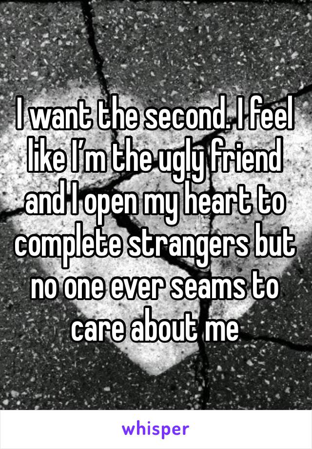 I want the second. I feel like I’m the ugly friend and I open my heart to complete strangers but no one ever seams to care about me 