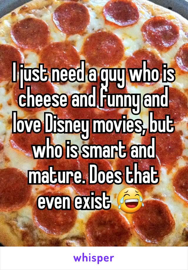 I just need a guy who is cheese and funny and love Disney movies, but who is smart and mature. Does that even exist 😂 