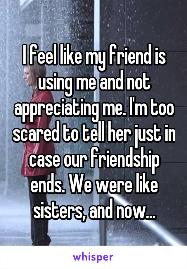 I feel like my friend is using me and not appreciating me. I'm too scared to tell her just in case our friendship ends. We were like sisters, and now...