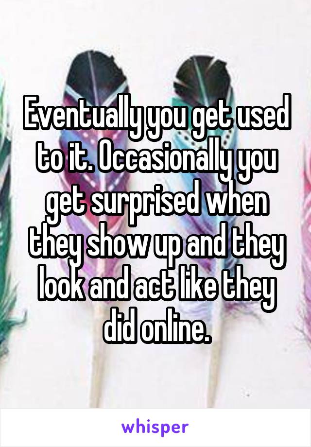 Eventually you get used to it. Occasionally you get surprised when they show up and they look and act like they did online.