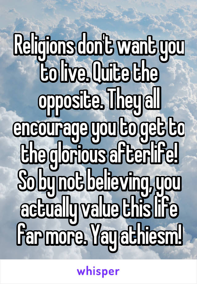 Religions don't want you to live. Quite the opposite. They all encourage you to get to the glorious afterlife! So by not believing, you actually value this life far more. Yay athiesm!