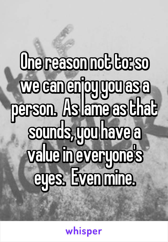 One reason not to: so we can enjoy you as a person.  As lame as that sounds, you have a value in everyone's eyes.  Even mine.