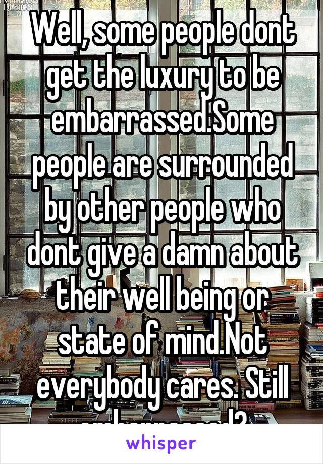 Well, some people dont get the luxury to be embarrassed.Some people are surrounded by other people who dont give a damn about their well being or state of mind.Not everybody cares. Still embarrassed?