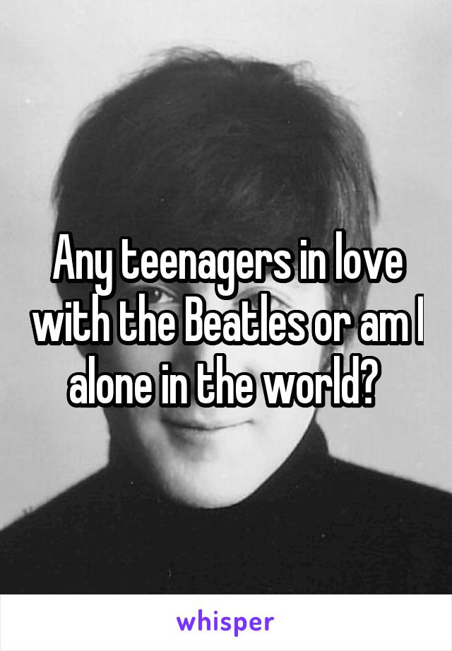 Any teenagers in love with the Beatles or am I alone in the world? 