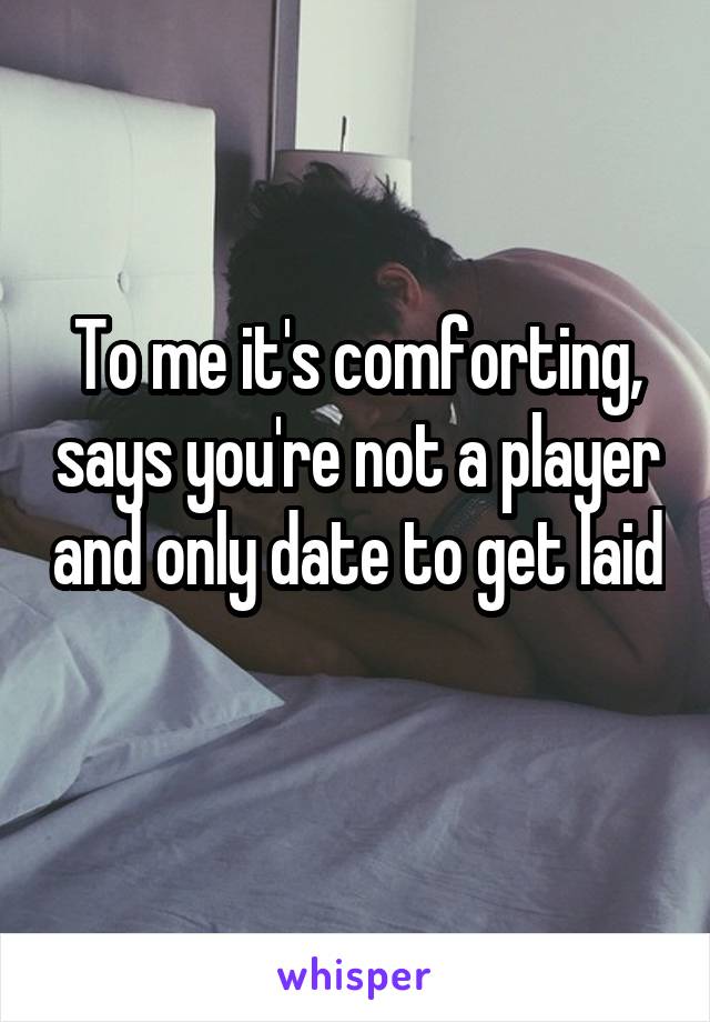 To me it's comforting, says you're not a player and only date to get laid 