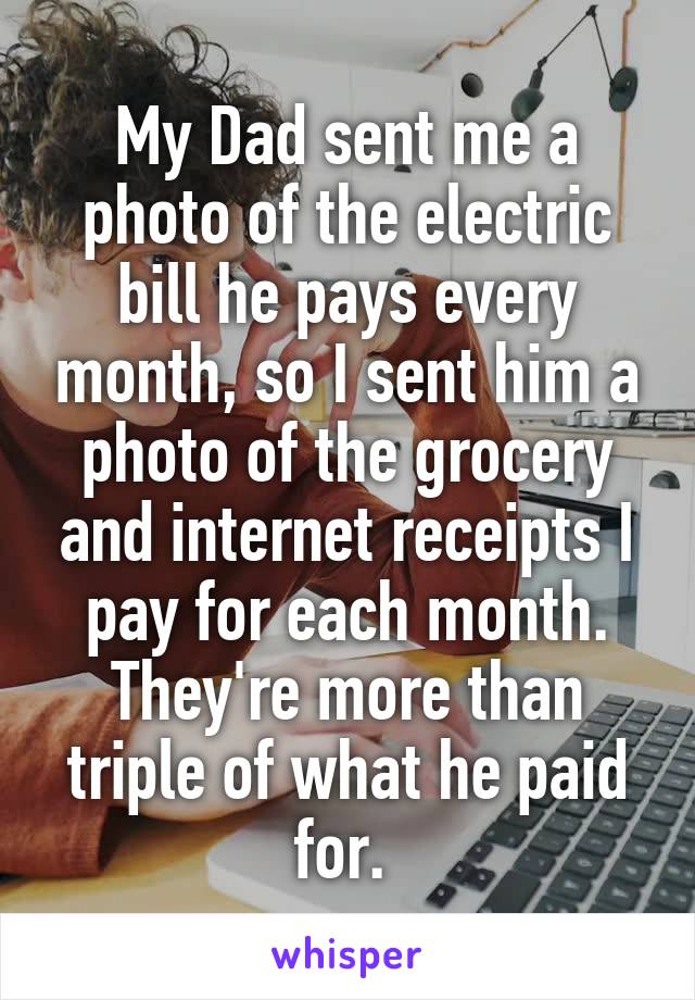 My Dad sent me a photo of the electric bill he pays every month, so I sent him a photo of the grocery and internet receipts I pay for each month. They're more than triple of what he paid for. 