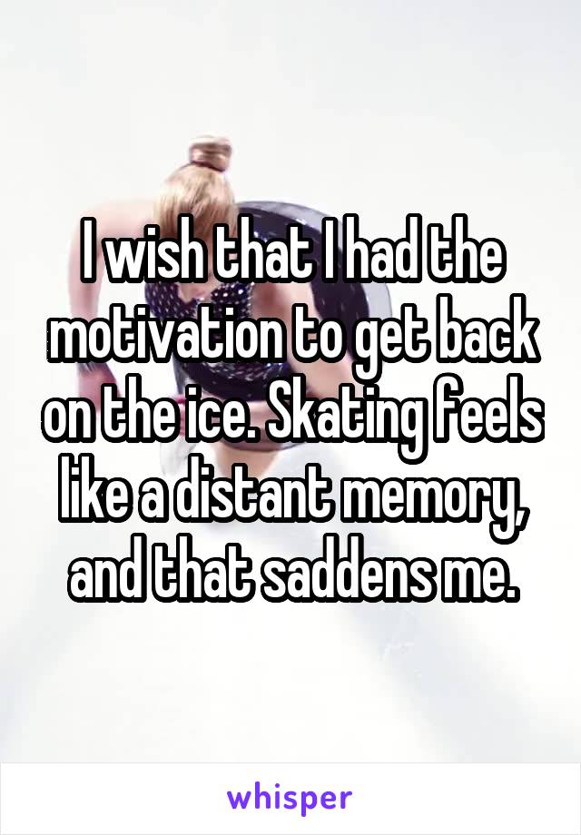 I wish that I had the motivation to get back on the ice. Skating feels like a distant memory, and that saddens me.
