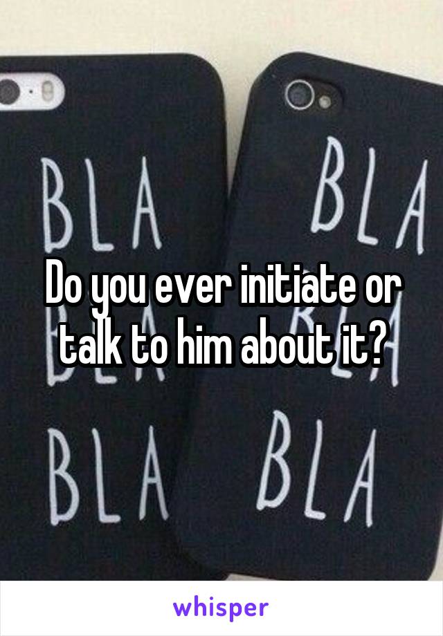 Do you ever initiate or talk to him about it?