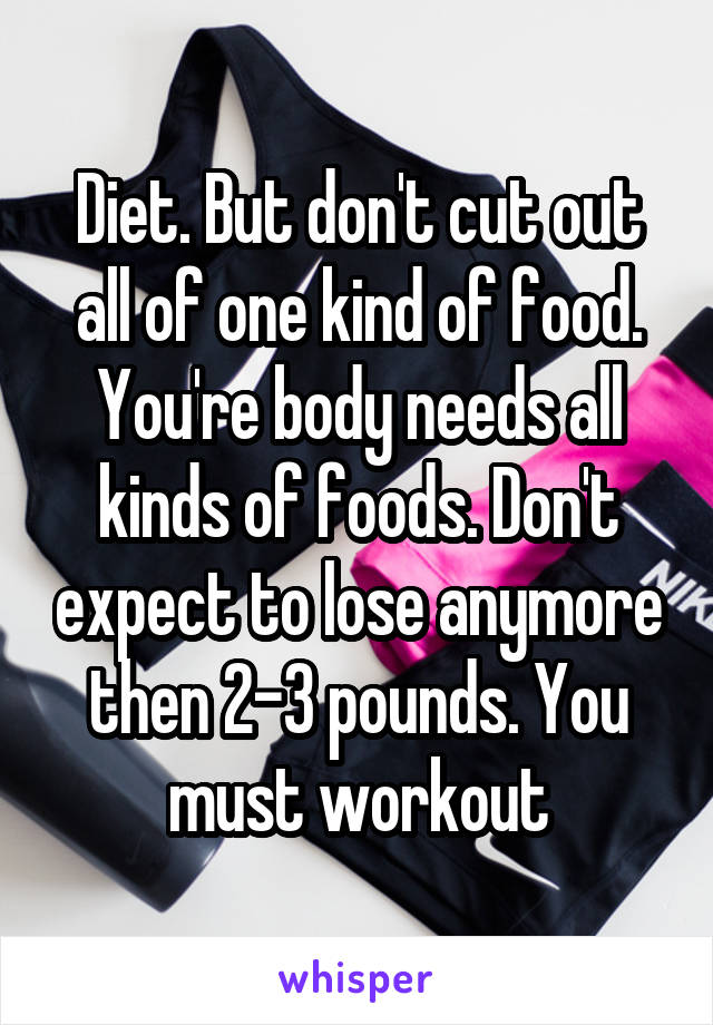 Diet. But don't cut out all of one kind of food. You're body needs all kinds of foods. Don't expect to lose anymore then 2-3 pounds. You must workout