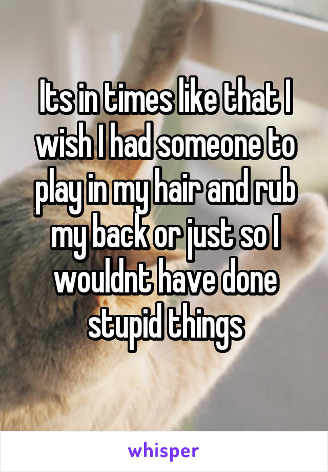 Its in times like that I wish I had someone to play in my hair and rub my back or just so I wouldnt have done stupid things
