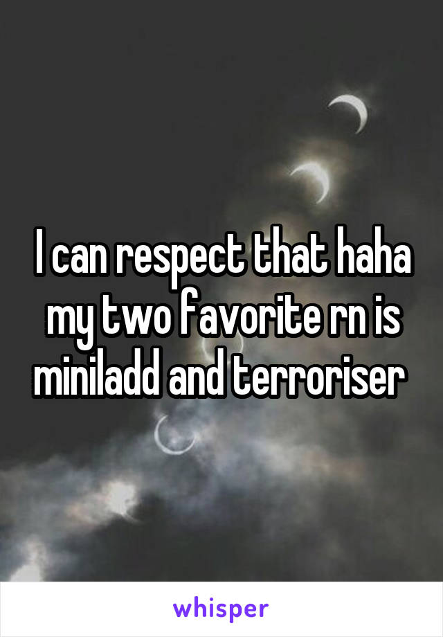 I can respect that haha my two favorite rn is miniladd and terroriser 