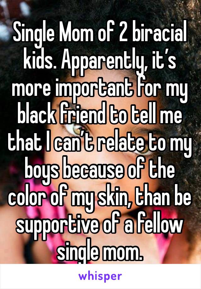 Single Mom of 2 biracial kids. Apparently, it’s more important for my black friend to tell me that I can’t relate to my boys because of the color of my skin, than be supportive of a fellow single mom.