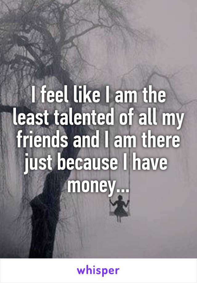 I feel like I am the least talented of all my friends and I am there just because I have  money...