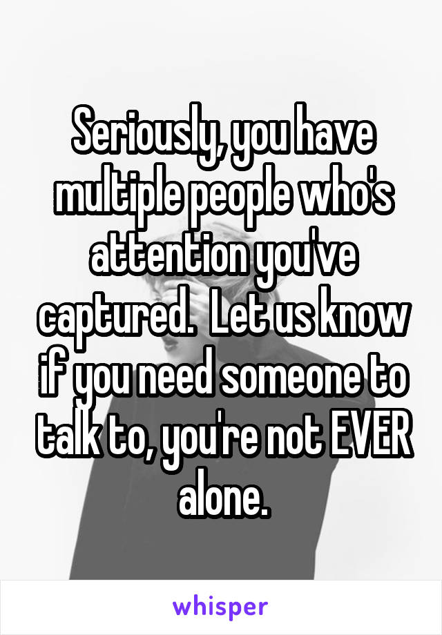 Seriously, you have multiple people who's attention you've captured.  Let us know if you need someone to talk to, you're not EVER alone.