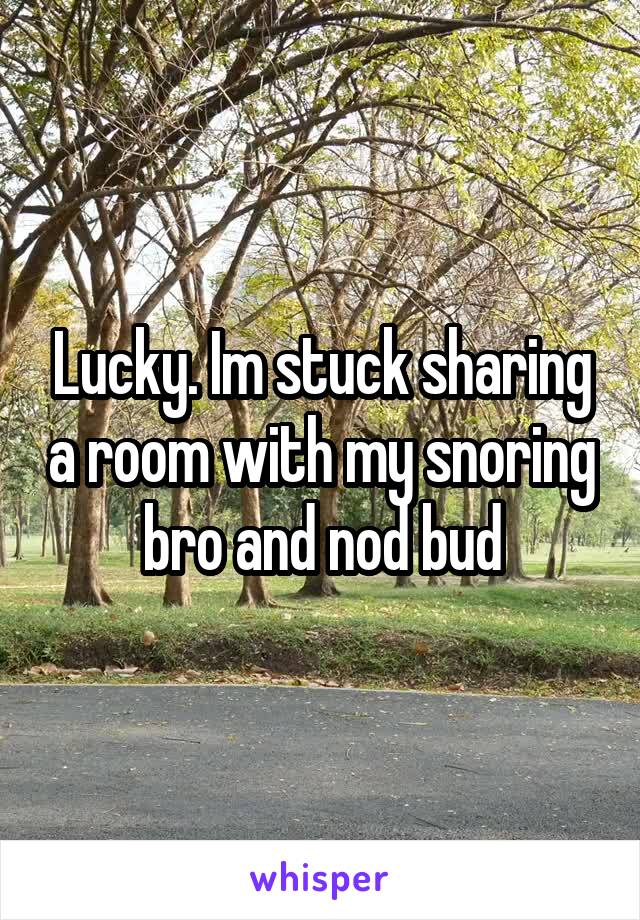 Lucky. Im stuck sharing a room with my snoring bro and nod bud