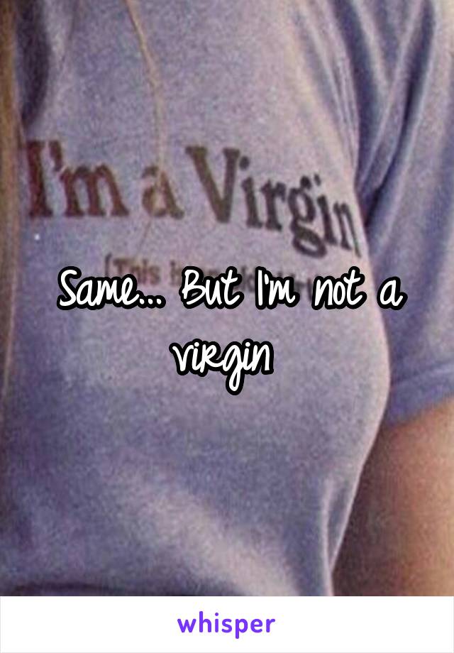 Same... But I'm not a virgin 